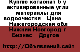 Куплю катионит б/у, активированные угли, материалы для водоочистки › Цена ­ 100 - Нижегородская обл., Нижний Новгород г. Бизнес » Другое   